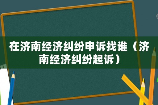 在濟(jì)南經(jīng)濟(jì)糾紛申訴找誰（濟(jì)南經(jīng)濟(jì)糾紛起訴）