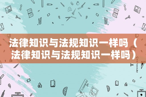 法律知識與法規知識一樣嗎（法律知識與法規知識一樣嗎）