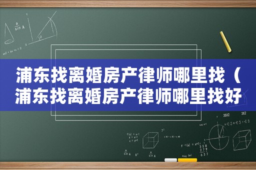 浦東找離婚房產(chǎn)律師哪里找（浦東找離婚房產(chǎn)律師哪里找好）