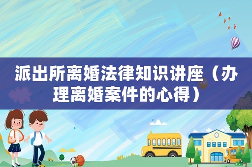 派出所離婚法律知識講座（辦理離婚案件的心得）