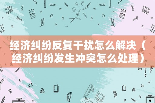 經濟糾紛反復干擾怎么解決（經濟糾紛發生沖突怎么處理）