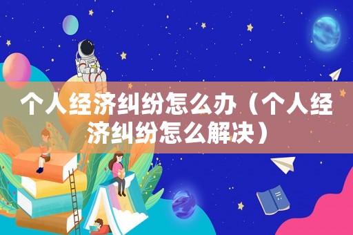 個人經濟糾紛怎么辦（個人經濟糾紛怎么解決）