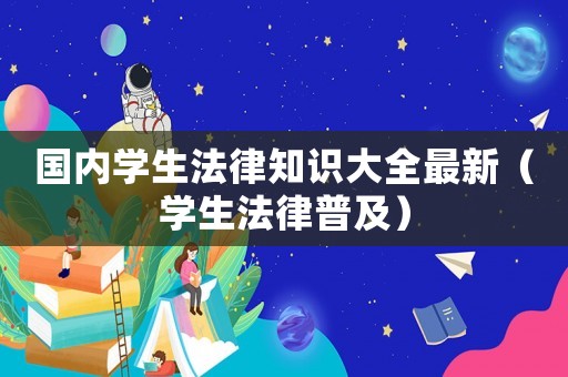 國內學生法律知識大全最新（學生法律普及）