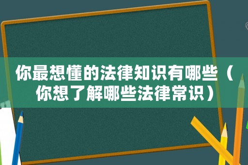 你最想懂的法律知識有哪些（你想了解哪些法律常識）