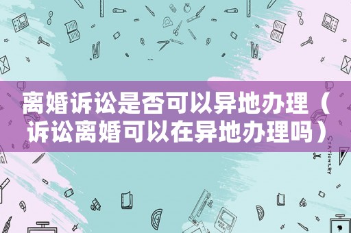 離婚訴訟是否可以異地辦理（訴訟離婚可以在異地辦理嗎）