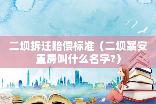 二壩拆遷賠償標準（二壩寨安置房叫什么名字?）