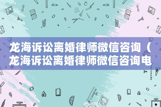龍海訴訟離婚律師微信咨詢（龍海訴訟離婚律師微信咨詢電話號碼）