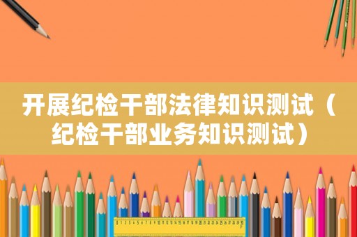 開展紀檢干部法律知識測試（紀檢干部業務知識測試）