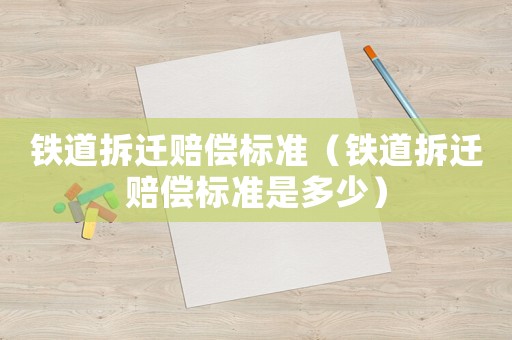 鐵道拆遷賠償標準（鐵道拆遷賠償標準是多少）