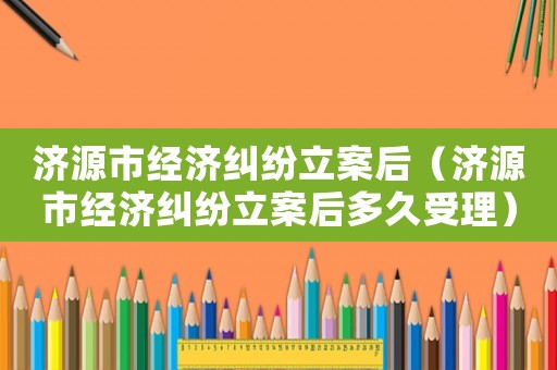 濟源市經濟糾紛立案后（濟源市經濟糾紛立案后多久受理）