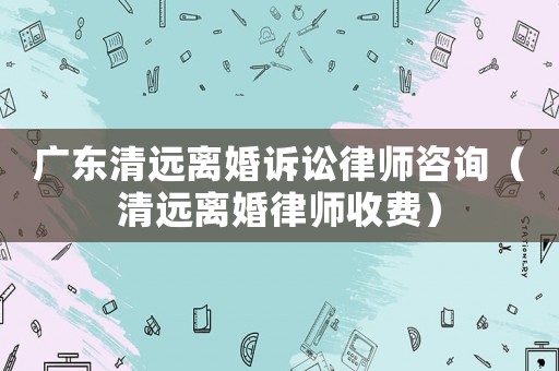 廣東清遠離婚訴訟律師咨詢（清遠離婚律師收費）