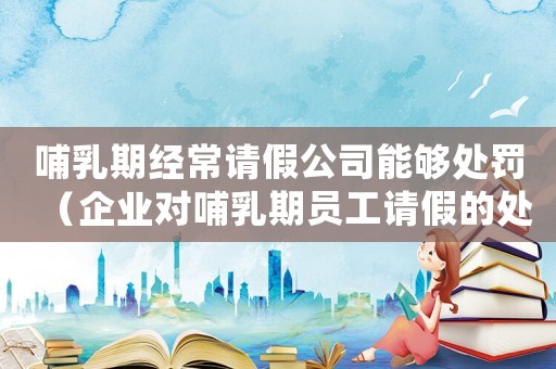 哺乳期經常請假公司能夠處罰（企業對哺乳期員工請假的處理方式）
