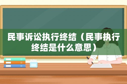 民事訴訟執行終結（民事執行終結是什么意思）