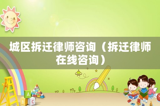 城區拆遷律師咨詢（拆遷律師在線咨詢）