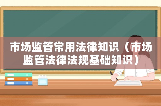 市場監(jiān)管常用法律知識（市場監(jiān)管法律法規(guī)基礎(chǔ)知識）