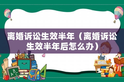 離婚訴訟生效半年（離婚訴訟生效半年后怎么辦）