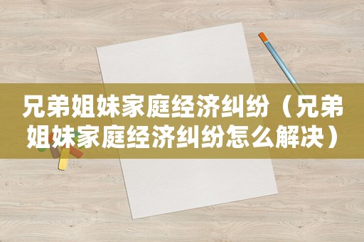 兄弟姐妹家庭經(jīng)濟(jì)糾紛（兄弟姐妹家庭經(jīng)濟(jì)糾紛怎么解決）