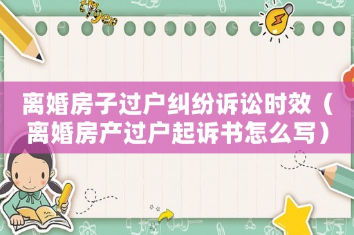 離婚房子過戶糾紛訴訟時效（離婚房產過戶起訴書怎么寫）