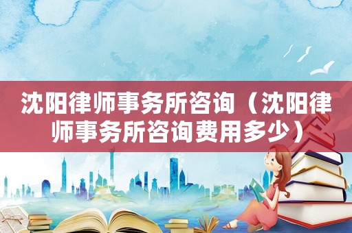 沈陽律師事務所咨詢（沈陽律師事務所咨詢費用多少）