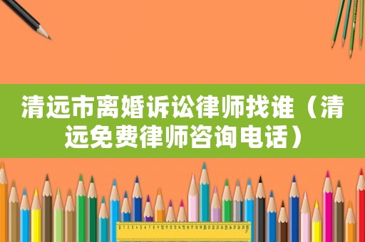 清遠市離婚訴訟律師找誰（清遠免費律師咨詢電話）