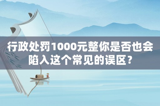行政處罰1000元整你是否也會(huì)陷入這個(gè)常見(jiàn)的誤區(qū)？