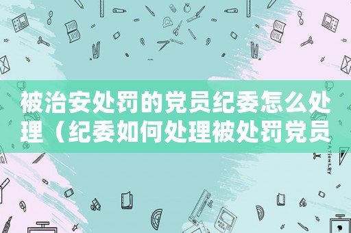 被治安處罰的黨員紀委怎么處理（紀委如何處理被處罰黨員）