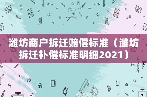 濰坊商戶拆遷賠償標(biāo)準(zhǔn)（濰坊拆遷補(bǔ)償標(biāo)準(zhǔn)明細(xì)2021）