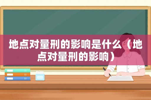 地點(diǎn)對量刑的影響是什么（地點(diǎn)對量刑的影響）