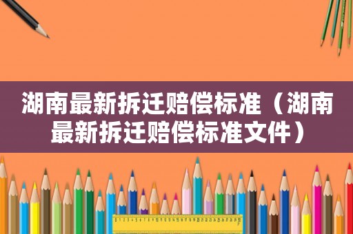 湖南最新拆遷賠償標準（湖南最新拆遷賠償標準文件）