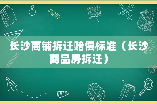 長沙商鋪拆遷賠償標準（長沙商品房拆遷）