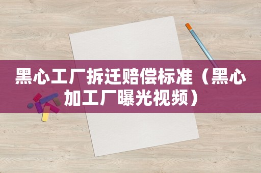 黑心工廠拆遷賠償標準（黑心加工廠曝光視頻）