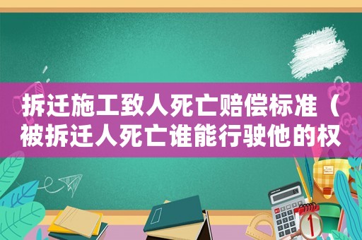 拆遷施工致人死亡賠償標準（被拆遷人死亡誰能行駛他的權力）