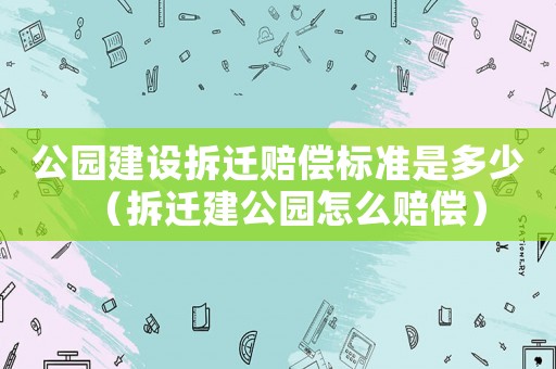 公園建設拆遷賠償標準是多少（拆遷建公園怎么賠償）