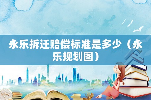 永樂拆遷賠償標準是多少（永樂規(guī)劃圖）