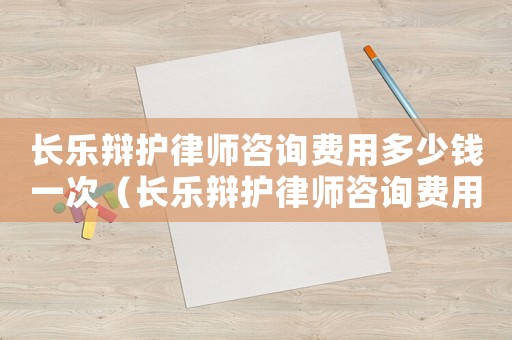 長樂辯護律師咨詢費用多少錢一次（長樂辯護律師咨詢費用多少）