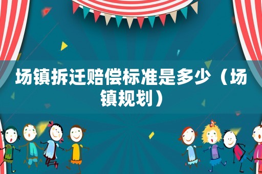 場鎮拆遷賠償標準是多少（場鎮規劃）