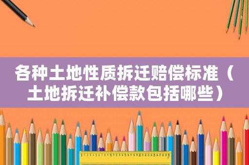 各種土地性質拆遷賠償標準（土地拆遷補償款包括哪些）