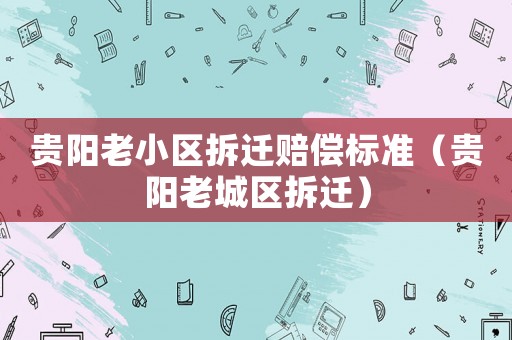 貴陽老小區拆遷賠償標準（貴陽老城區拆遷）