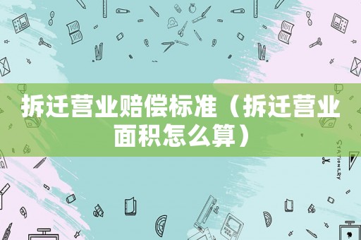 拆遷營業賠償標準（拆遷營業面積怎么算）