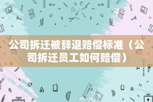 公司拆遷被辭退賠償標準（公司拆遷員工如何賠償）