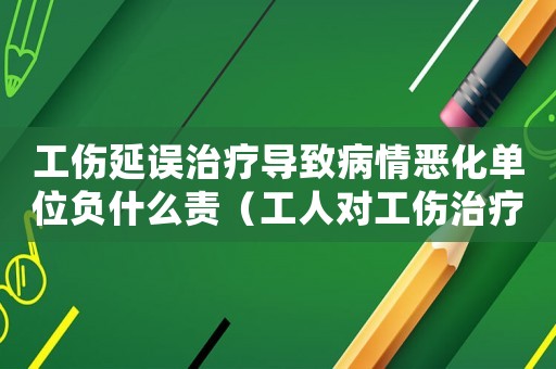 工傷延誤治療導致病情惡化單位負什么責（工人對工傷治療有延誤）