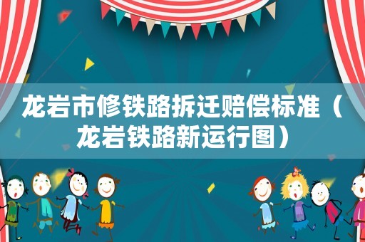 龍巖市修鐵路拆遷賠償標準（龍巖鐵路新運行圖）