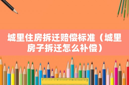 城里住房拆遷賠償標(biāo)準(zhǔn)（城里房子拆遷怎么補(bǔ)償）