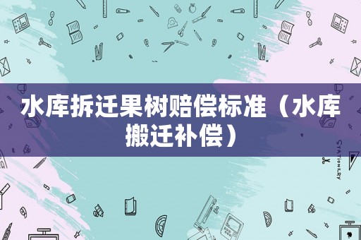 水庫拆遷果樹賠償標準（水庫搬遷補償）