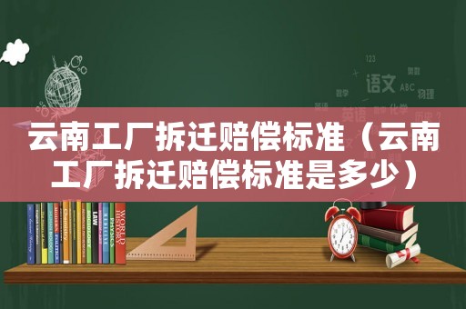 云南工廠拆遷賠償標準（云南工廠拆遷賠償標準是多少）