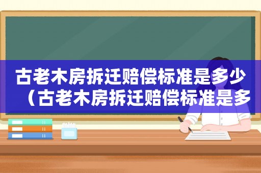古老木房拆遷賠償標(biāo)準(zhǔn)是多少（古老木房拆遷賠償標(biāo)準(zhǔn)是多少萬）