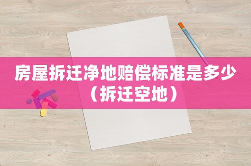 房屋拆遷凈地賠償標準是多少（拆遷空地）