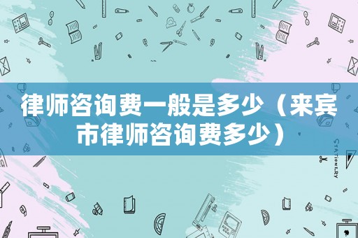 律師咨詢費(fèi)一般是多少（來賓市律師咨詢費(fèi)多少）