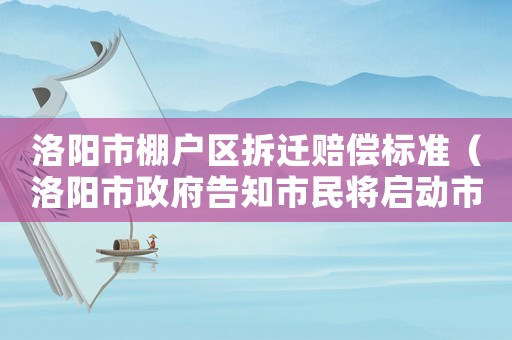 洛陽市棚戶區拆遷賠償標準（洛陽市政府告知市民將啟動市區內棚戶區改造）