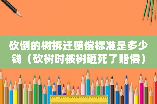 砍倒的樹拆遷賠償標準是多少錢（砍樹時被樹砸死了賠償）